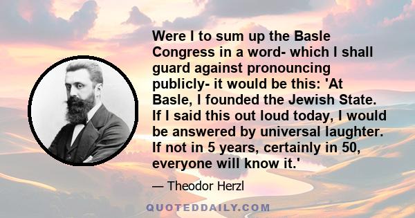 Were I to sum up the Basle Congress in a word- which I shall guard against pronouncing publicly- it would be this: 'At Basle, I founded the Jewish State. If I said this out loud today, I would be answered by universal