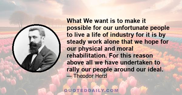 What We want is to make it possible for our unfortunate people to live a life of industry for it is by steady work alone that we hope for our physical and moral rehabilitation. For this reason above all we have