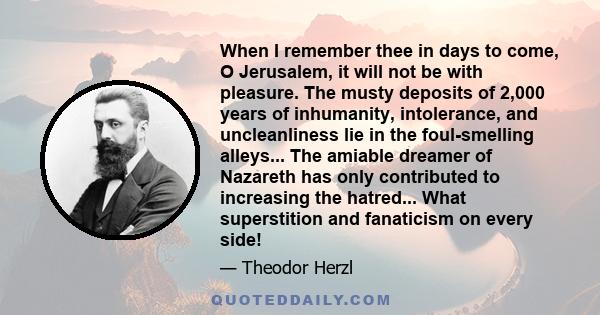 When I remember thee in days to come, O Jerusalem, it will not be with pleasure. The musty deposits of 2,000 years of inhumanity, intolerance, and uncleanliness lie in the foul-smelling alleys... The amiable dreamer of