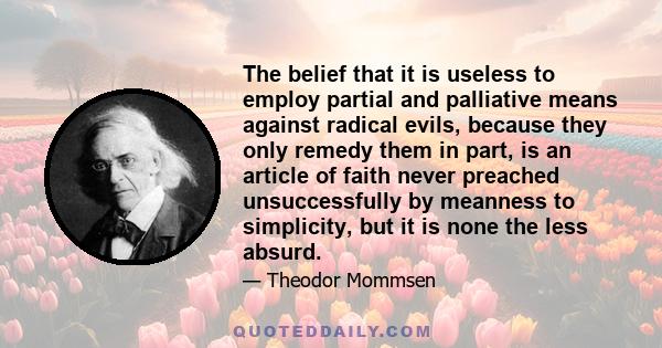 The belief that it is useless to employ partial and palliative means against radical evils, because they only remedy them in part, is an article of faith never preached unsuccessfully by meanness to simplicity, but it