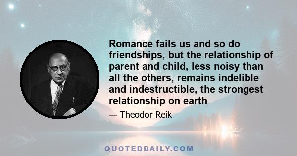 Romance fails us and so do friendships, but the relationship of parent and child, less noisy than all the others, remains indelible and indestructible, the strongest relationship on earth