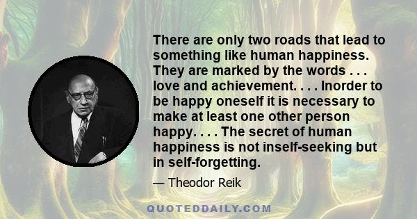 There are only two roads that lead to something like human happiness. They are marked by the words . . . love and achievement. . . . Inorder to be happy oneself it is necessary to make at least one other person happy. . 