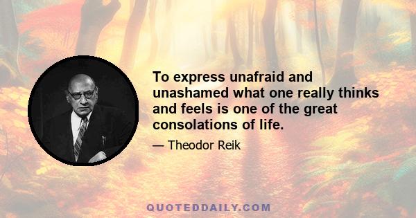 To express unafraid and unashamed what one really thinks and feels is one of the great consolations of life.