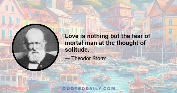 Love is nothing but the fear of mortal man at the thought of solitude.