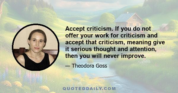 Accept criticism. If you do not offer your work for criticism and accept that criticism, meaning give it serious thought and attention, then you will never improve.