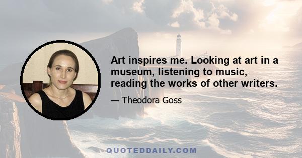 Art inspires me. Looking at art in a museum, listening to music, reading the works of other writers.