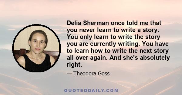 Delia Sherman once told me that you never learn to write a story. You only learn to write the story you are currently writing. You have to learn how to write the next story all over again. And she's absolutely right.