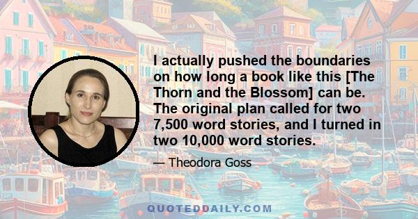 I actually pushed the boundaries on how long a book like this [The Thorn and the Blossom] can be. The original plan called for two 7,500 word stories, and I turned in two 10,000 word stories.