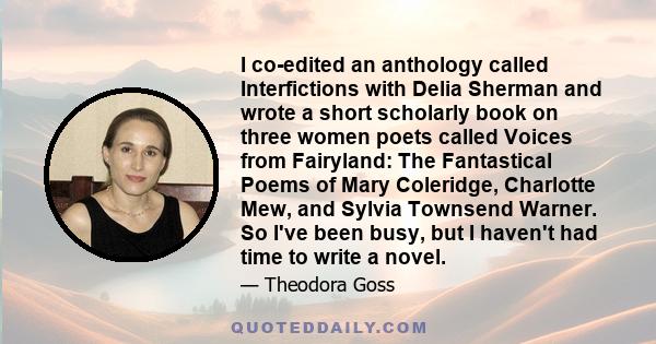 I co-edited an anthology called Interfictions with Delia Sherman and wrote a short scholarly book on three women poets called Voices from Fairyland: The Fantastical Poems of Mary Coleridge, Charlotte Mew, and Sylvia