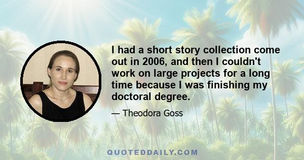 I had a short story collection come out in 2006, and then I couldn't work on large projects for a long time because I was finishing my doctoral degree.