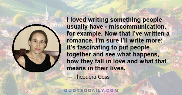 I loved writing something people usually have - miscommunication, for example. Now that I've written a romance, I'm sure I'll write more: it's fascinating to put people together and see what happens, how they fall in