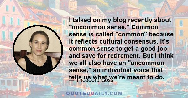 I talked on my blog recently about uncommon sense. Common sense is called common because it reflects cultural consensus. It's common sense to get a good job and save for retirement. But I think we all also have an