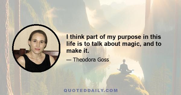 I think part of my purpose in this life is to talk about magic, and to make it.