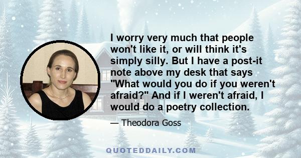 I worry very much that people won't like it, or will think it's simply silly. But I have a post-it note above my desk that says What would you do if you weren't afraid? And if I weren't afraid, I would do a poetry