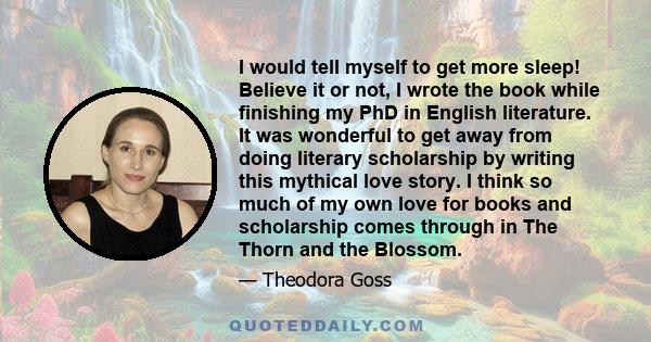 I would tell myself to get more sleep! Believe it or not, I wrote the book while finishing my PhD in English literature. It was wonderful to get away from doing literary scholarship by writing this mythical love story.