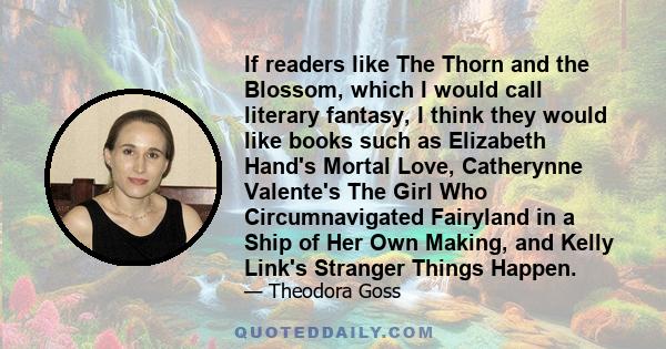 If readers like The Thorn and the Blossom, which I would call literary fantasy, I think they would like books such as Elizabeth Hand's Mortal Love, Catherynne Valente's The Girl Who Circumnavigated Fairyland in a Ship