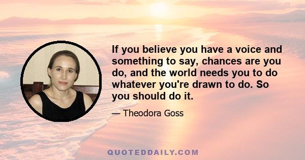 If you believe you have a voice and something to say, chances are you do, and the world needs you to do whatever you're drawn to do. So you should do it.