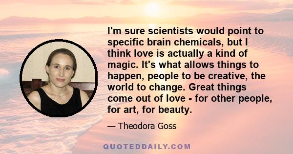 I'm sure scientists would point to specific brain chemicals, but I think love is actually a kind of magic. It's what allows things to happen, people to be creative, the world to change. Great things come out of love -