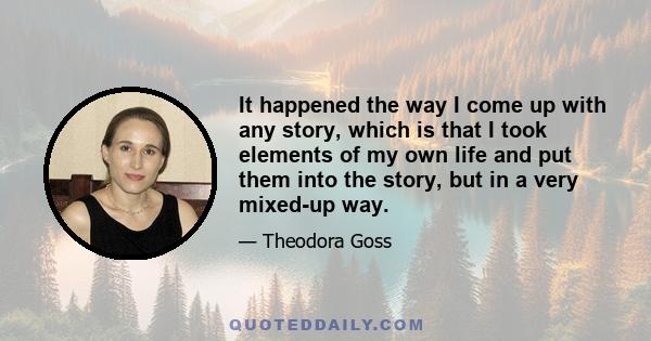 It happened the way I come up with any story, which is that I took elements of my own life and put them into the story, but in a very mixed-up way.