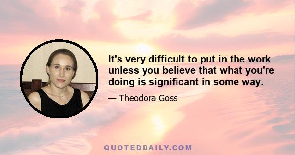 It's very difficult to put in the work unless you believe that what you're doing is significant in some way.