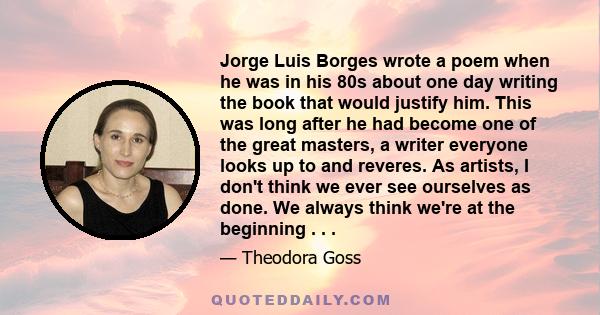 Jorge Luis Borges wrote a poem when he was in his 80s about one day writing the book that would justify him. This was long after he had become one of the great masters, a writer everyone looks up to and reveres. As