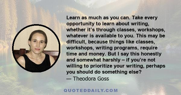 Learn as much as you can. Take every opportunity to learn about writing, whether it’s through classes, workshops, whatever is available to you. This may be difficult, because things like classes, workshops, writing