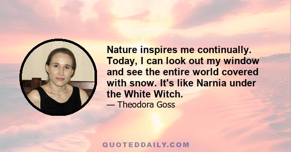 Nature inspires me continually. Today, I can look out my window and see the entire world covered with snow. It's like Narnia under the White Witch.