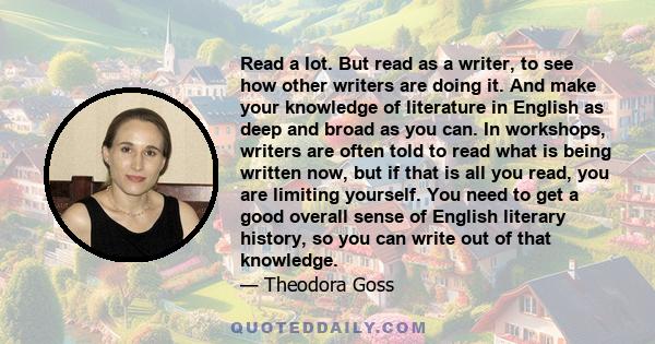 Read a lot. But read as a writer, to see how other writers are doing it. And make your knowledge of literature in English as deep and broad as you can. In workshops, writers are often told to read what is being written