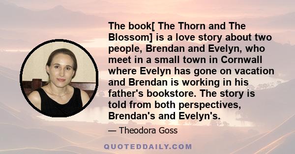 The book[ The Thorn and The Blossom] is a love story about two people, Brendan and Evelyn, who meet in a small town in Cornwall where Evelyn has gone on vacation and Brendan is working in his father's bookstore. The