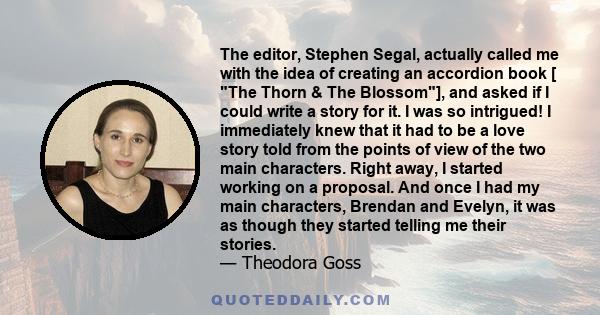 The editor, Stephen Segal, actually called me with the idea of creating an accordion book [ The Thorn & The Blossom], and asked if I could write a story for it. I was so intrigued! I immediately knew that it had to be a 