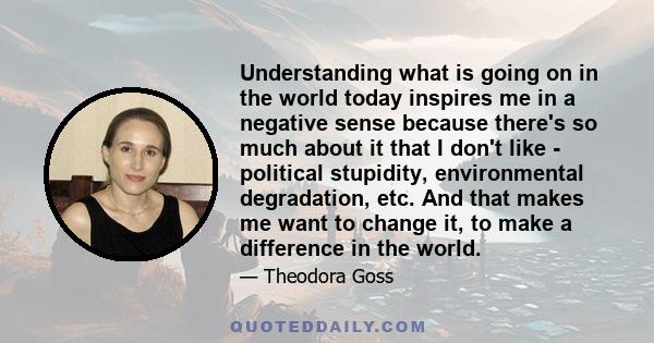 Understanding what is going on in the world today inspires me in a negative sense because there's so much about it that I don't like - political stupidity, environmental degradation, etc. And that makes me want to