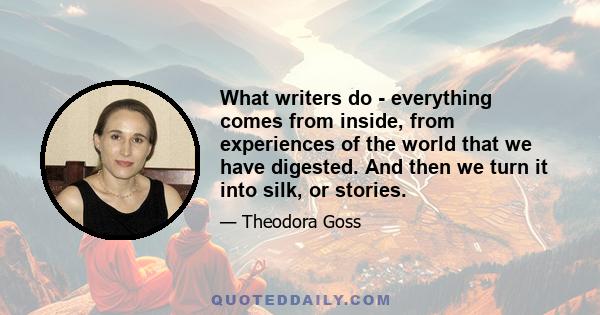 What writers do - everything comes from inside, from experiences of the world that we have digested. And then we turn it into silk, or stories.