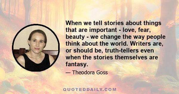 When we tell stories about things that are important - love, fear, beauty - we change the way people think about the world. Writers are, or should be, truth-tellers even when the stories themselves are fantasy.