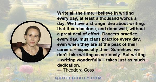 Write all the time. I believe in writing every day, at least a thousand words a day. We have a strange idea about writing: that it can be done, and done well, without a great deal of effort. Dancers practice every day,