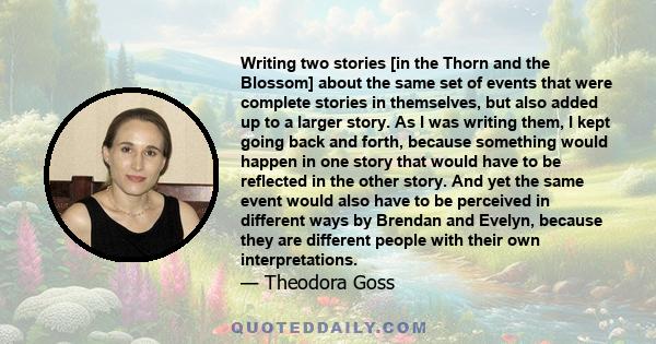 Writing two stories [in the Thorn and the Blossom] about the same set of events that were complete stories in themselves, but also added up to a larger story. As I was writing them, I kept going back and forth, because