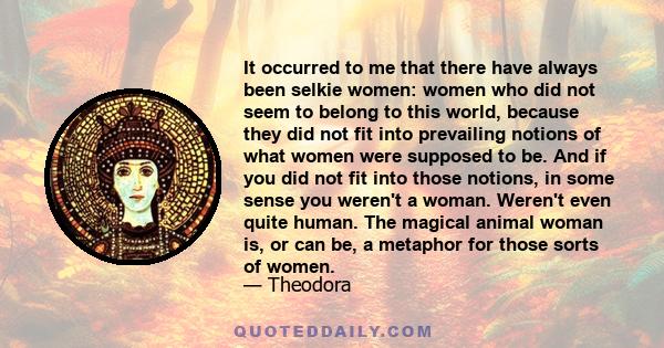 It occurred to me that there have always been selkie women: women who did not seem to belong to this world, because they did not fit into prevailing notions of what women were supposed to be. And if you did not fit into 