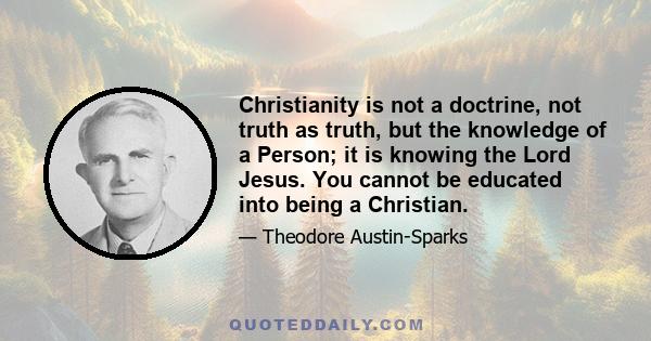 Christianity is not a doctrine, not truth as truth, but the knowledge of a Person; it is knowing the Lord Jesus. You cannot be educated into being a Christian.