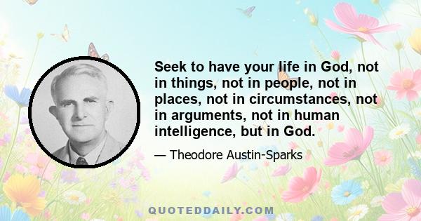 Seek to have your life in God, not in things, not in people, not in places, not in circumstances, not in arguments, not in human intelligence, but in God.