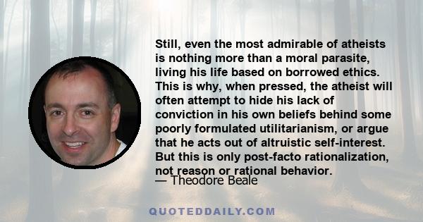 Still, even the most admirable of atheists is nothing more than a moral parasite, living his life based on borrowed ethics. This is why, when pressed, the atheist will often attempt to hide his lack of conviction in his 