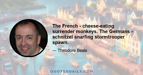 The French - cheese-eating surrender monkeys. The Germans - schnitzel snarfing stormtrooper spawn.