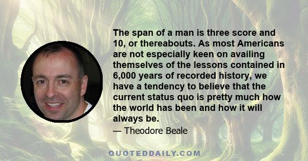 The span of a man is three score and 10, or thereabouts. As most Americans are not especially keen on availing themselves of the lessons contained in 6,000 years of recorded history, we have a tendency to believe that