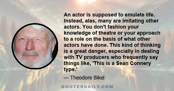 An actor is supposed to emulate life. Instead, alas, many are imitating other actors. You don't fashion your knowledge of theatre or your approach to a role on the basis of what other actors have done. This kind of