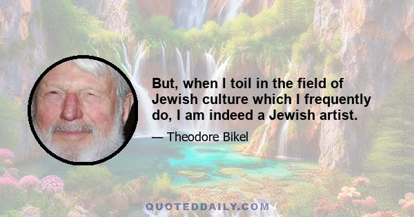 But, when I toil in the field of Jewish culture which I frequently do, I am indeed a Jewish artist.