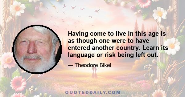 Having come to live in this age is as though one were to have entered another country. Learn its language or risk being left out.