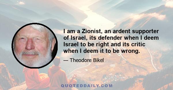 I am a Zionist, an ardent supporter of Israel, its defender when I deem Israel to be right and its critic when I deem it to be wrong.