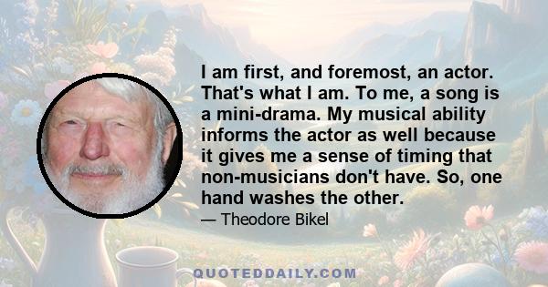 I am first, and foremost, an actor. That's what I am. To me, a song is a mini-drama. My musical ability informs the actor as well because it gives me a sense of timing that non-musicians don't have. So, one hand washes