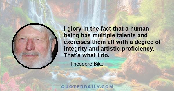 I glory in the fact that a human being has multiple talents and exercises them all with a degree of integrity and artistic proficiency. That's what I do.