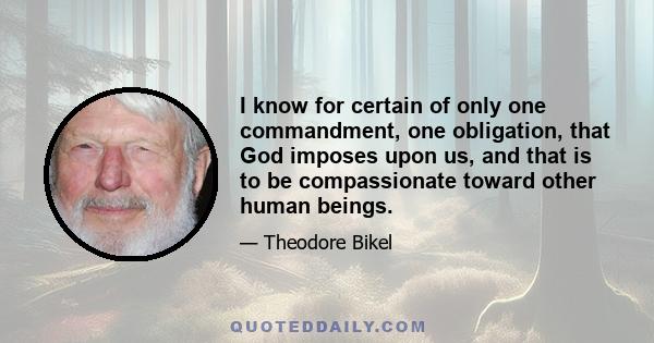 I know for certain of only one commandment, one obligation, that God imposes upon us, and that is to be compassionate toward other human beings.