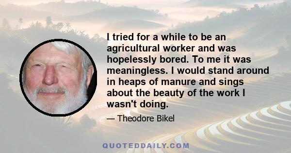 I tried for a while to be an agricultural worker and was hopelessly bored. To me it was meaningless. I would stand around in heaps of manure and sings about the beauty of the work I wasn't doing.