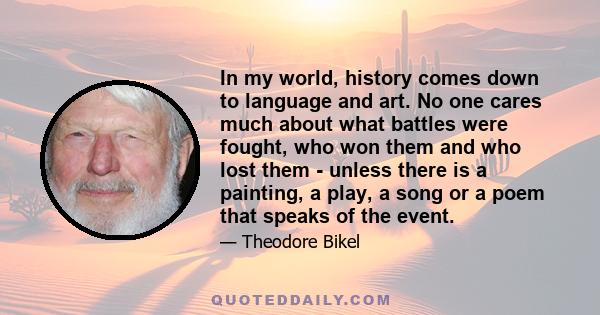 In my world, history comes down to language and art. No one cares much about what battles were fought, who won them and who lost them - unless there is a painting, a play, a song or a poem that speaks of the event.